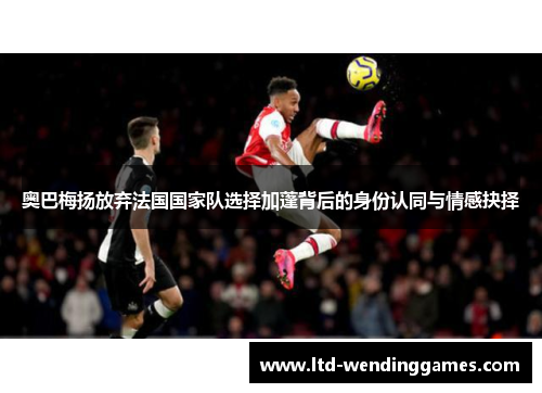 奥巴梅扬放弃法国国家队选择加蓬背后的身份认同与情感抉择