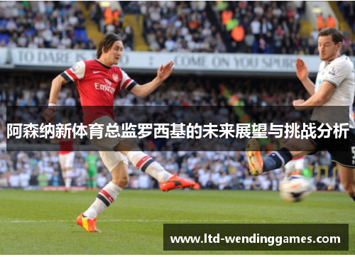 阿森纳新体育总监罗西基的未来展望与挑战分析