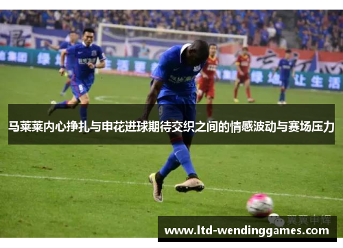 马莱莱内心挣扎与申花进球期待交织之间的情感波动与赛场压力